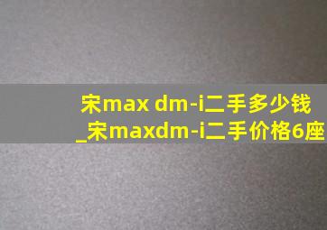 宋max dm-i二手多少钱_宋maxdm-i二手价格6座